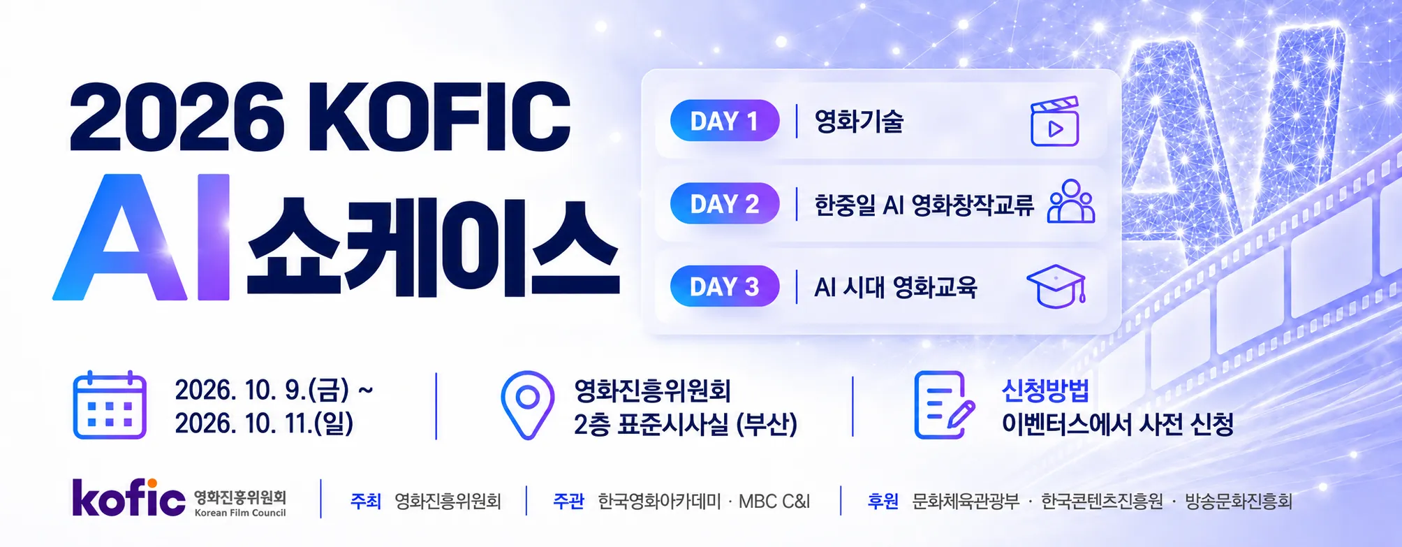 2026 KOFIC AI 쇼케이스 : 영화기술 2026 KOFIC AI 쇼케이스 행사 안내. DAY 1 영화기술, DAY 2 한중일 AI 영화창작교류, DAY 3 AI 시대 영화교육. 일시: 2026년 10월 9일 금요일부터 10월 11일 일요일까지. 장소: 영화진흥위원회 2층 표준시사실, 부산. 신청방법: 이벤터스에서 사전 신청. 주최: 영화진흥위원회. 주관: 한국영화아카데미, MBC C&I. 후원: 문화체육관광부, 한국콘텐츠진흥원, 방송문화진흥회. KOFIC 영화진흥위원회, Korean Film Council. 배경에는 인공지능을 상징하는 AI 네트워크와 필름 그래픽이 표현되어 있습니다.